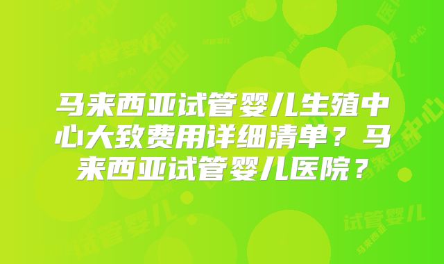 马来西亚试管婴儿生殖中心大致费用详细清单？马来西亚试管婴儿医院？