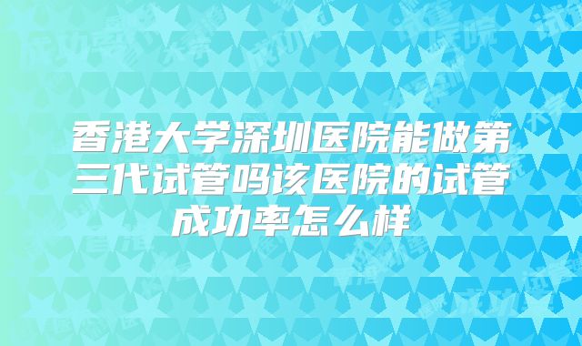 香港大学深圳医院能做第三代试管吗该医院的试管成功率怎么样