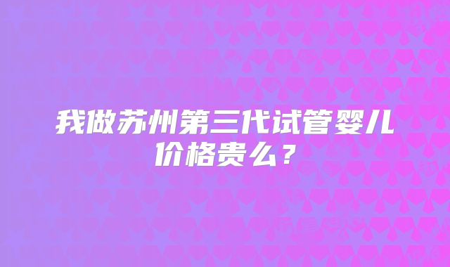 我做苏州第三代试管婴儿价格贵么？
