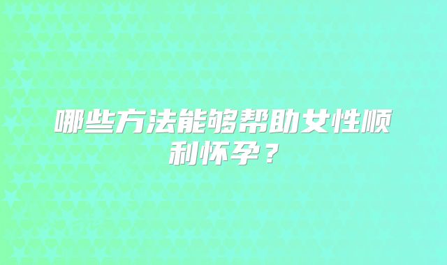 哪些方法能够帮助女性顺利怀孕?