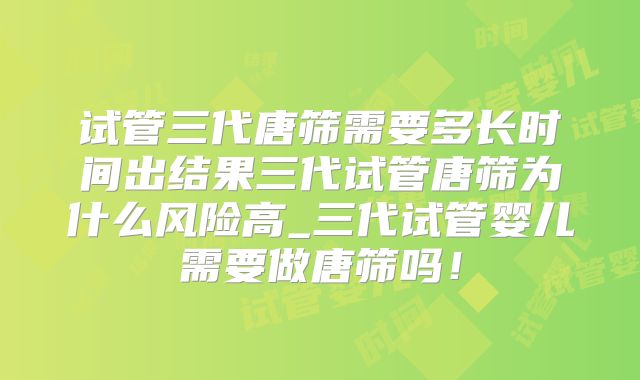 试管三代唐筛需要多长时间出结果三代试管唐筛为什么风险高_三代试管婴儿需要做唐筛吗!