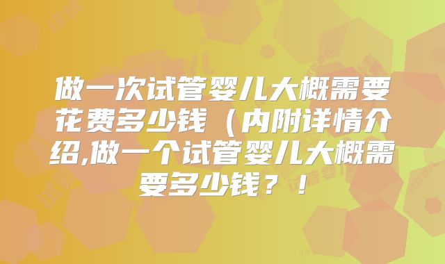 做一次试管婴儿大概需要花费多少钱（内附详情介绍,做一个试管婴儿大概需要多少钱？！
