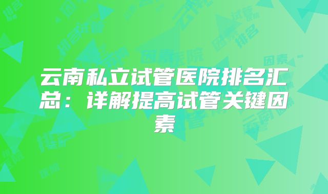 云南私立试管医院排名汇总：详解提高试管关键因素