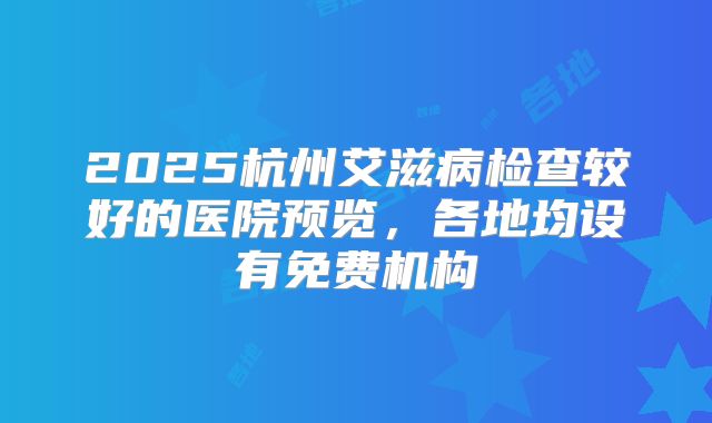 2025杭州艾滋病检查较好的医院预览，各地均设有免费机构