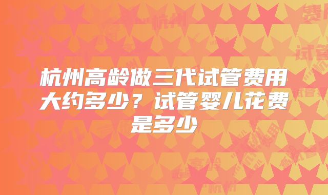 杭州高龄做三代试管费用大约多少？试管婴儿花费是多少