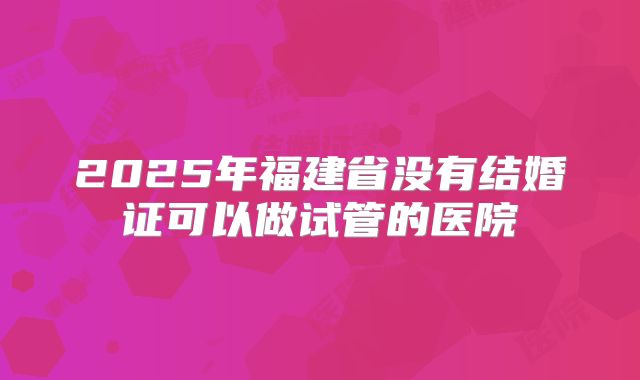 2025年福建省没有结婚证可以做试管的医院