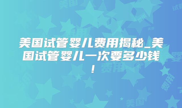 美国试管婴儿费用揭秘_美国试管婴儿一次要多少钱！