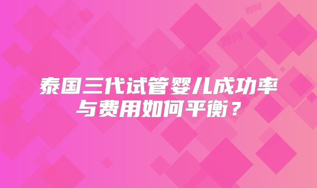 泰国三代试管婴儿成功率与费用如何平衡？