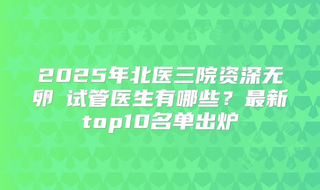 2025年北医三院资深无卵�试管医生有哪些？最新top10名单出炉
