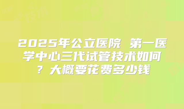 2025年公立医院 第一医学中心三代试管技术如何？大概要花费多少钱