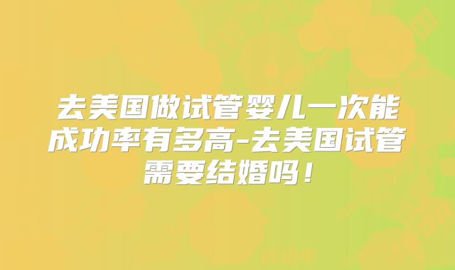去美国做试管婴儿一次能成功率有多高-去美国试管需要结婚吗!