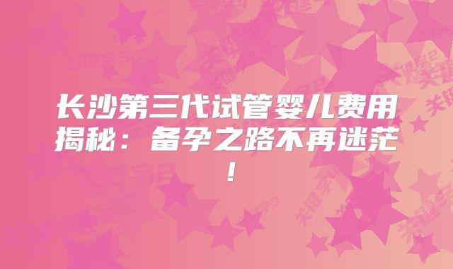 长沙第三代试管婴儿费用揭秘：备孕之路不再迷茫！