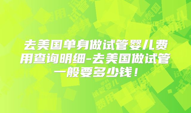 去美国单身做试管婴儿费用查询明细-去美国做试管一般要多少钱！