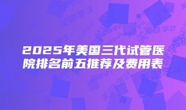 2025年美国三代试管医院排名前五推荐及费用表