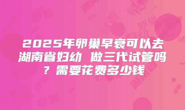 2025年卵巢早衰可以去湖南省妇幼 做三代试管吗？需要花费多少钱