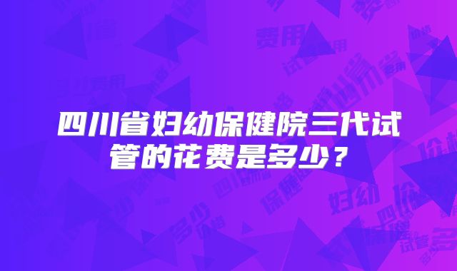 四川省妇幼保健院三代试管的花费是多少？