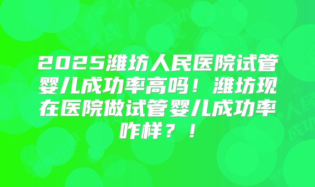 2025潍坊人民医院试管婴儿成功率高吗！潍坊现在医院做试管婴儿成功率咋样？！