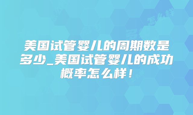 美国试管婴儿的周期数是多少_美国试管婴儿的成功概率怎么样！