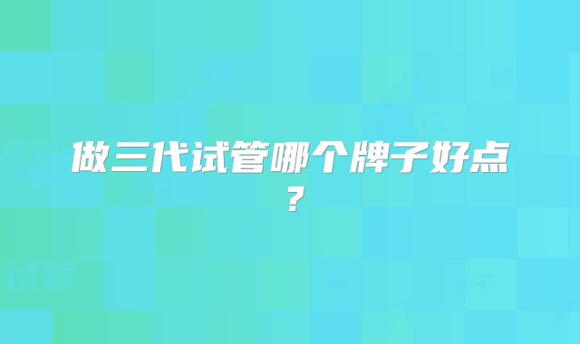 做三代试管哪个牌子好点？