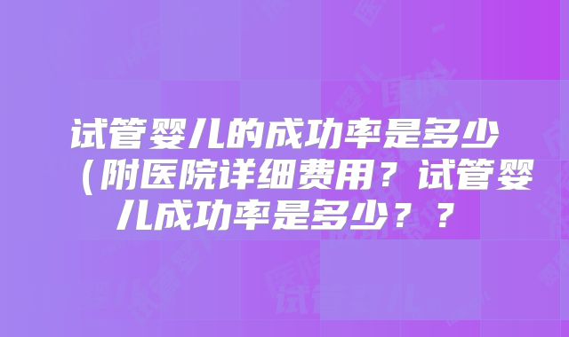 试管婴儿的成功率是多少（附医院详细费用？试管婴儿成功率是多少？？