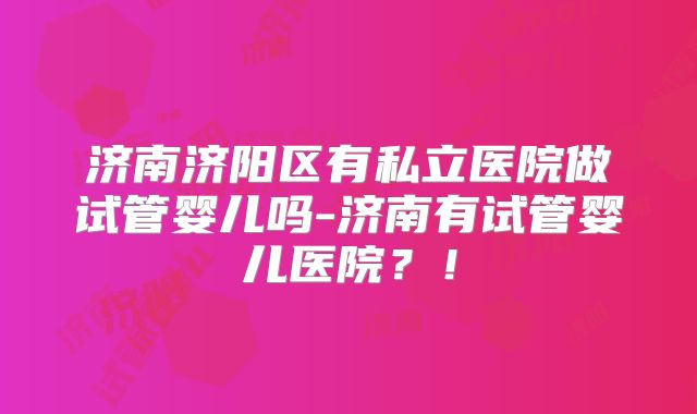 济南济阳区有私立医院做试管婴儿吗-济南有试管婴儿医院？！