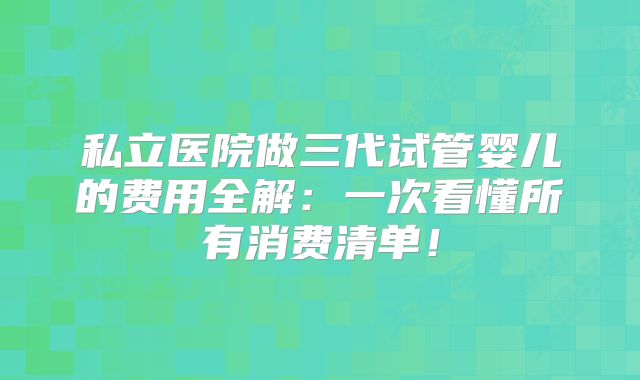 私立医院做三代试管婴儿的费用全解：一次看懂所有消费清单！