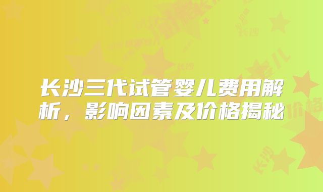 长沙三代试管婴儿费用解析，影响因素及价格揭秘