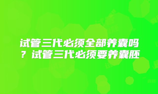 试管三代必须全部养囊吗？试管三代必须要养囊胚