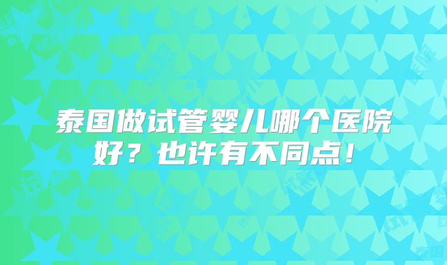 泰国做试管婴儿哪个医院好?也许有不同点!