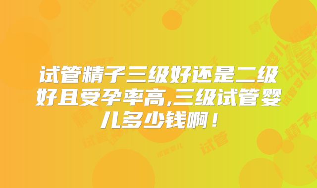 试管精子三级好还是二级好且受孕率高,三级试管婴儿多少钱啊！