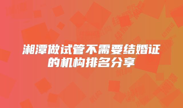 湘潭做试管不需要结婚证的机构排名分享