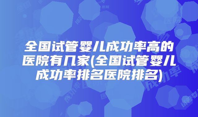 全国试管婴儿成功率高的医院有几家(全国试管婴儿成功率排名医院排名)