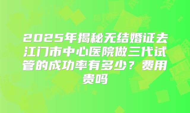 2025年揭秘无结婚证去江门市中心医院做三代试管的成功率有多少？费用贵吗
