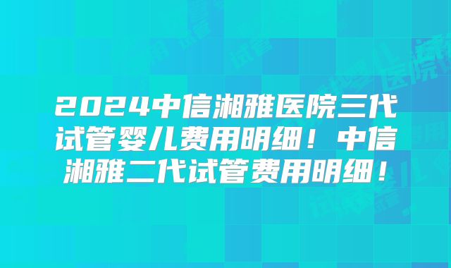 2024中信湘雅医院三代试管婴儿费用明细！中信湘雅二代试管费用明细！
