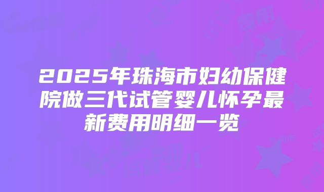 2025年珠海市妇幼保健院做三代试管婴儿怀孕最新费用明细一览