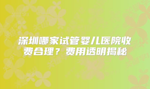 深圳哪家试管婴儿医院收费合理?费用透明揭秘