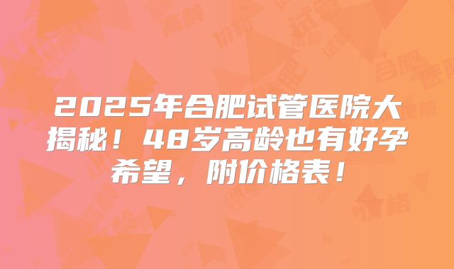 2025年合肥试管医院大揭秘！48岁高龄也有好孕希望，附价格表！