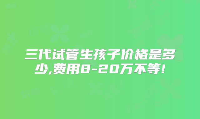 三代试管生孩子价格是多少,费用8-20万不等!