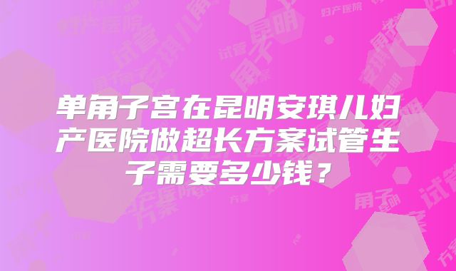 单角子宫在昆明安琪儿妇产医院做超长方案试管生子需要多少钱？