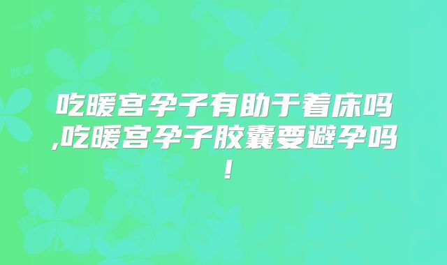吃暖宫孕子有助于着床吗,吃暖宫孕子胶囊要避孕吗！