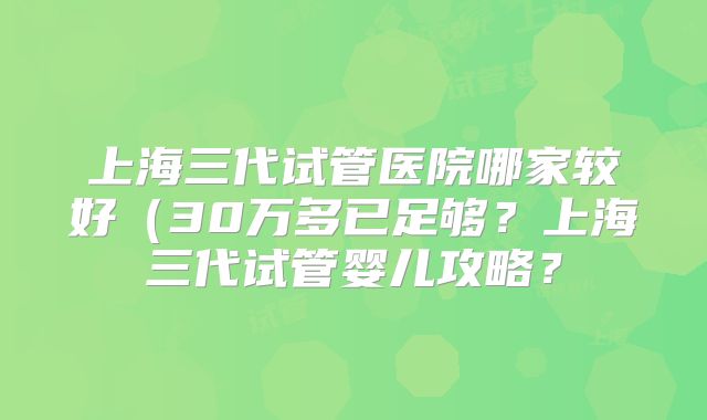 上海三代试管医院哪家较好（30万多已足够？上海三代试管婴儿攻略？