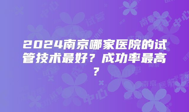 2024南京哪家医院的试管技术最好？成功率最高？