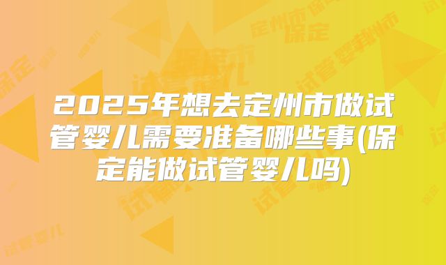 2025年想去定州市做试管婴儿需要准备哪些事(保定能做试管婴儿吗)