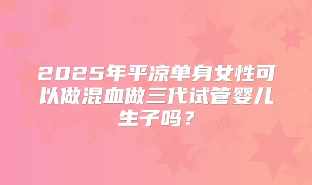 2025年平凉单身女性可以做混血做三代试管婴儿生子吗？