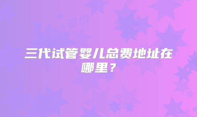三代试管婴儿总费地址在哪里?