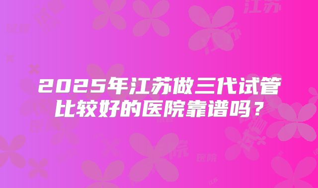 2025年江苏做三代试管比较好的医院靠谱吗？