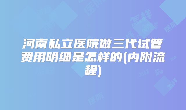 河南私立医院做三代试管费用明细是怎样的(内附流程)