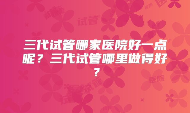 三代试管哪家医院好一点呢？三代试管哪里做得好？