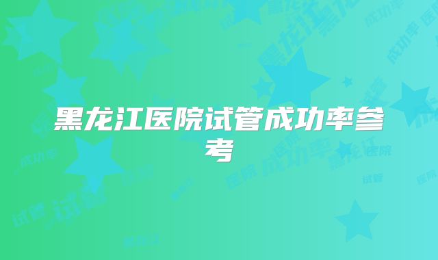 黑龙江医院试管成功率参考