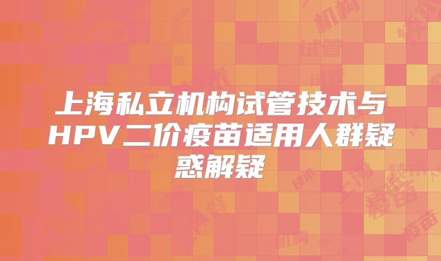 上海私立机构试管技术与HPV二价疫苗适用人群疑惑解疑